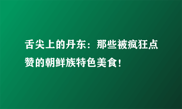 舌尖上的丹东：那些被疯狂点赞的朝鲜族特色美食！