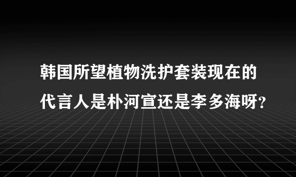 韩国所望植物洗护套装现在的代言人是朴河宣还是李多海呀？