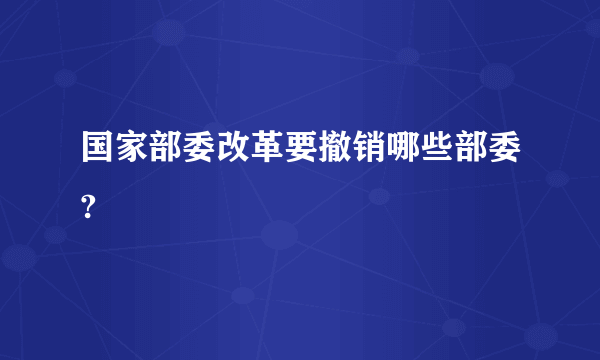 国家部委改革要撤销哪些部委?