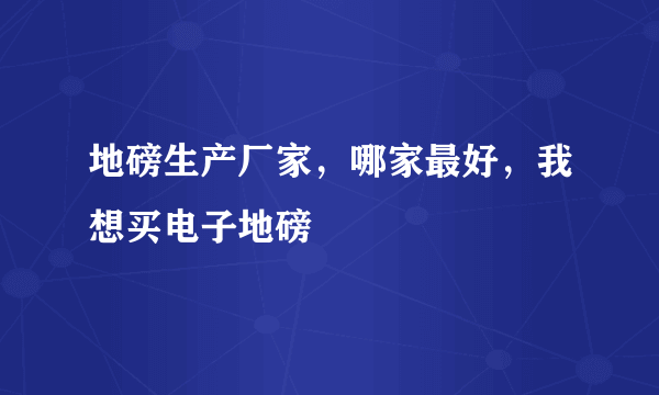 地磅生产厂家，哪家最好，我想买电子地磅