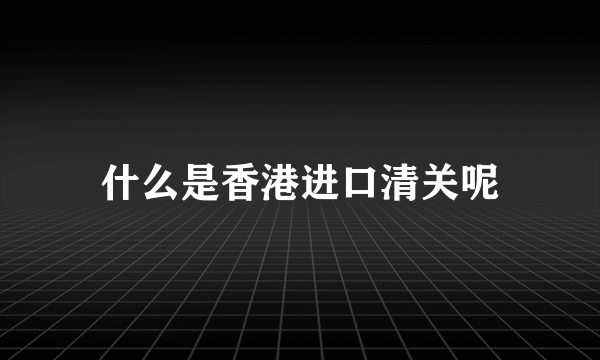 什么是香港进口清关呢