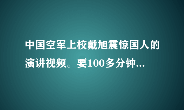 中国空军上校戴旭震惊国人的演讲视频。要100多分钟的那个。谢谢。发QQ邮箱443523581。