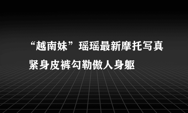 “越南妹”瑶瑶最新摩托写真 紧身皮裤勾勒傲人身躯