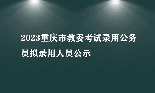 2023重庆市教委考试录用公务员拟录用人员公示