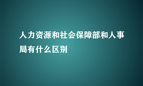 人力资源和社会保障部和人事局有什么区别