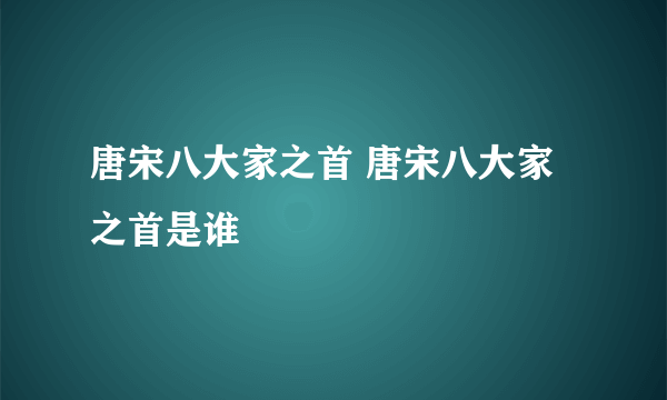 唐宋八大家之首 唐宋八大家之首是谁