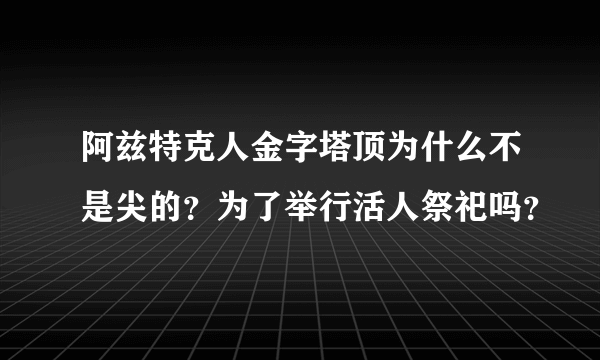 阿兹特克人金字塔顶为什么不是尖的？为了举行活人祭祀吗？