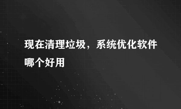 现在清理垃圾，系统优化软件哪个好用