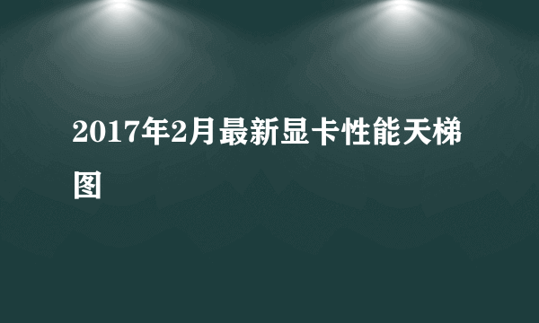 2017年2月最新显卡性能天梯图