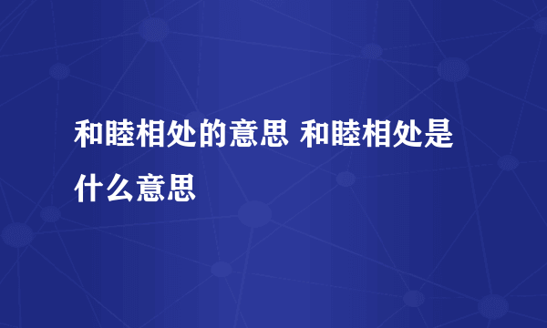 和睦相处的意思 和睦相处是什么意思