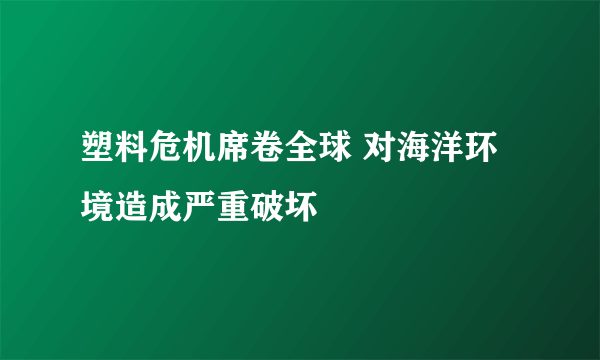 塑料危机席卷全球 对海洋环境造成严重破坏