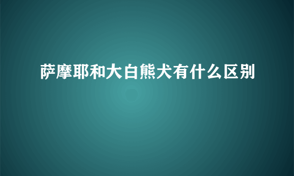 萨摩耶和大白熊犬有什么区别