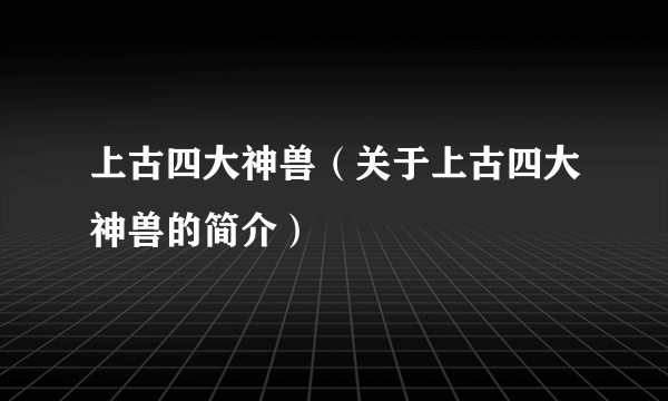 上古四大神兽（关于上古四大神兽的简介）