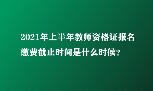 2021年上半年教师资格证报名缴费截止时间是什么时候？