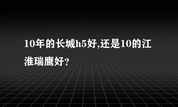 10年的长城h5好,还是10的江淮瑞鹰好？