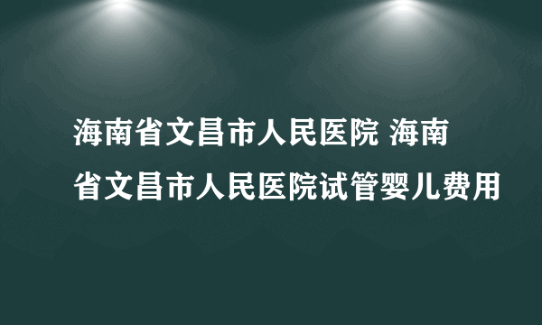 海南省文昌市人民医院 海南省文昌市人民医院试管婴儿费用