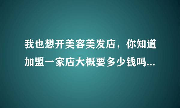 我也想开美容美发店，你知道加盟一家店大概要多少钱吗？我从哪里可以更多的了解这方面的信息啊！谢谢！