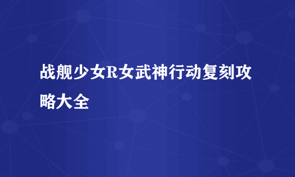 战舰少女R女武神行动复刻攻略大全