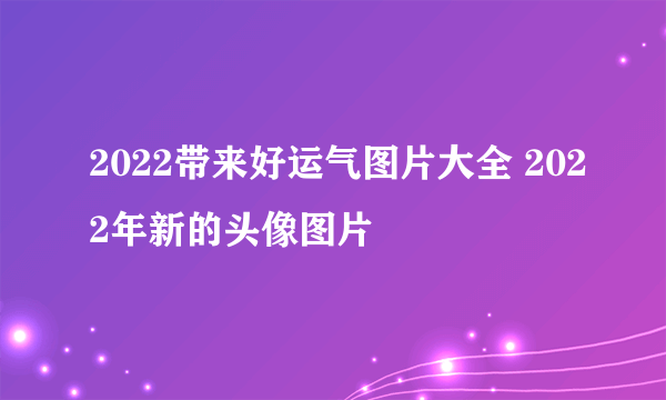 2022带来好运气图片大全 2022年新的头像图片