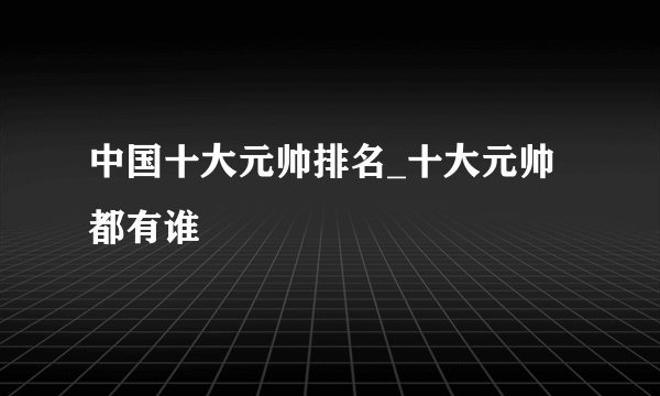 中国十大元帅排名_十大元帅都有谁