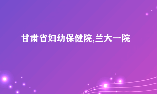 甘肃省妇幼保健院,兰大一院