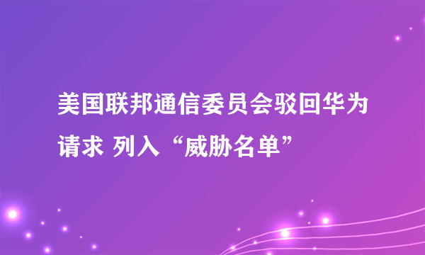 美国联邦通信委员会驳回华为请求 列入“威胁名单”