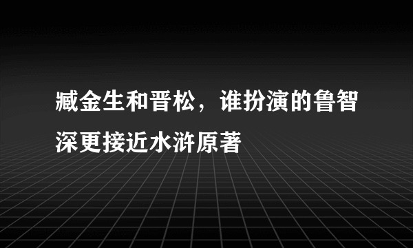 臧金生和晋松，谁扮演的鲁智深更接近水浒原著