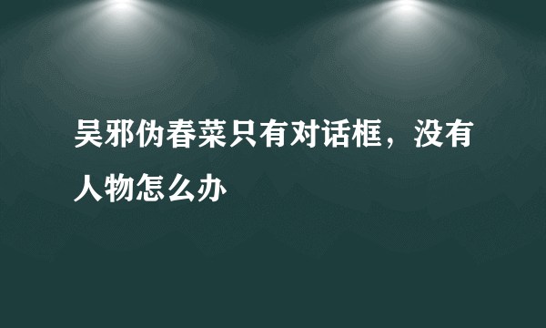 吴邪伪春菜只有对话框，没有人物怎么办