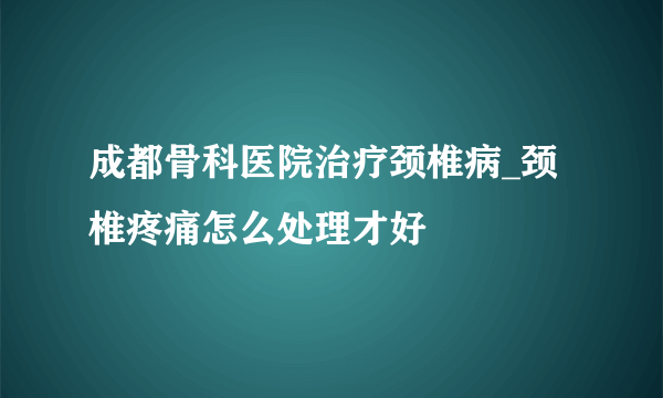 成都骨科医院治疗颈椎病_颈椎疼痛怎么处理才好