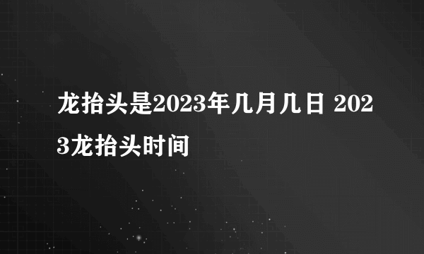 龙抬头是2023年几月几日 2023龙抬头时间