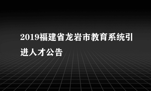 2019福建省龙岩市教育系统引进人才公告