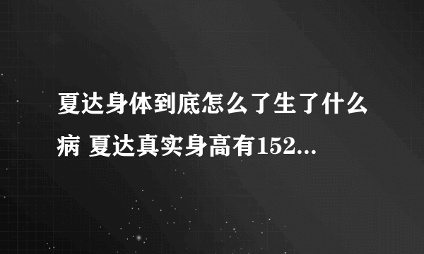 夏达身体到底怎么了生了什么病 夏达真实身高有152吗现在的照片