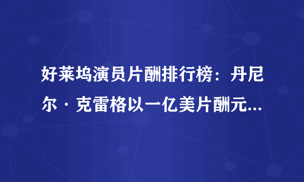 好莱坞演员片酬排行榜：丹尼尔·克雷格以一亿美片酬元高居榜首