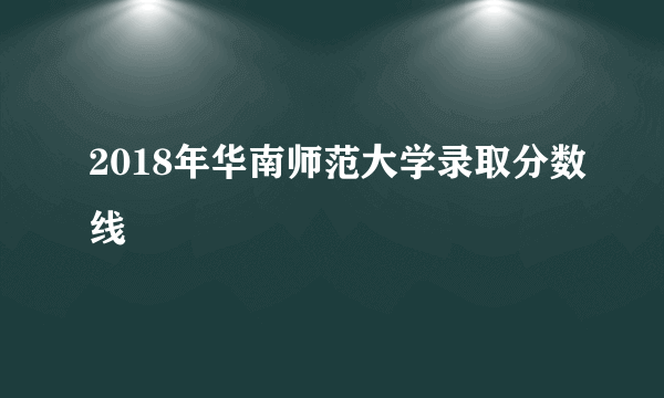 2018年华南师范大学录取分数线