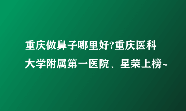 重庆做鼻子哪里好?重庆医科大学附属第一医院、星荣上榜~