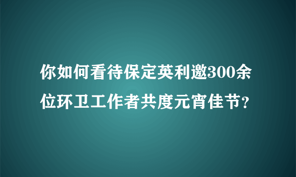 你如何看待保定英利邀300余位环卫工作者共度元宵佳节？