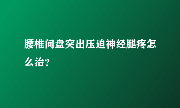 腰椎间盘突出压迫神经腿疼怎么治？