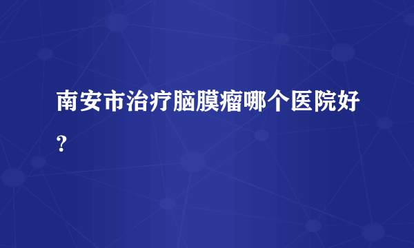 南安市治疗脑膜瘤哪个医院好？