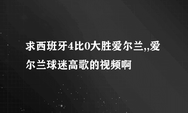 求西班牙4比0大胜爱尔兰,,爱尔兰球迷高歌的视频啊