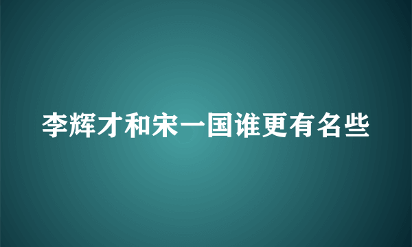 李辉才和宋一国谁更有名些