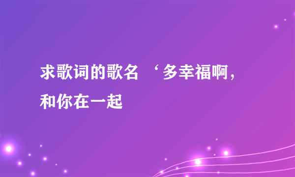 求歌词的歌名 ‘多幸福啊，和你在一起