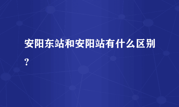 安阳东站和安阳站有什么区别？