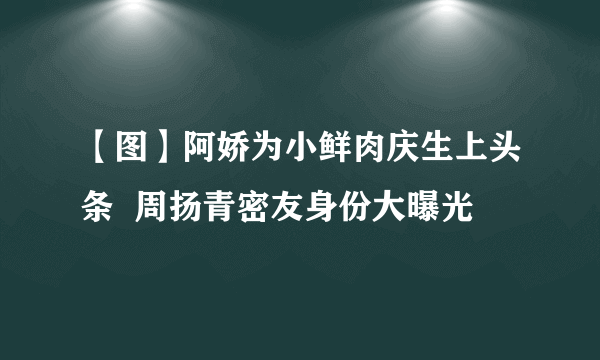 【图】阿娇为小鲜肉庆生上头条  周扬青密友身份大曝光