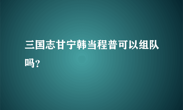 三国志甘宁韩当程普可以组队吗？