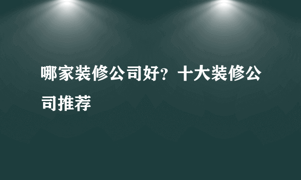 哪家装修公司好？十大装修公司推荐