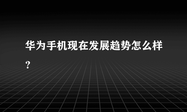 华为手机现在发展趋势怎么样？