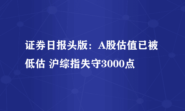 证券日报头版：A股估值已被低估 沪综指失守3000点