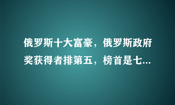 俄罗斯十大富豪，俄罗斯政府奖获得者排第五，榜首是七寡头幸存者