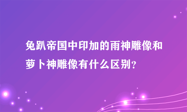 兔趴帝国中印加的雨神雕像和萝卜神雕像有什么区别？