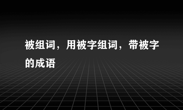 被组词，用被字组词，带被字的成语